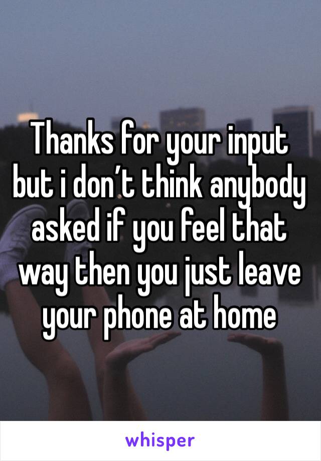 Thanks for your input but i don’t think anybody asked if you feel that way then you just leave your phone at home