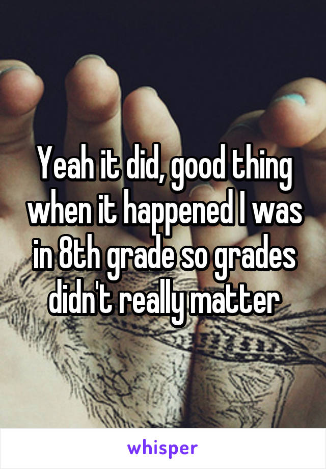 Yeah it did, good thing when it happened I was in 8th grade so grades didn't really matter