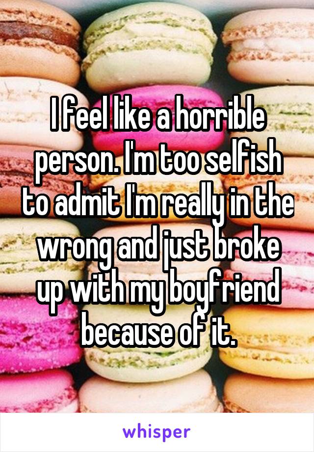 I feel like a horrible person. I'm too selfish to admit I'm really in the wrong and just broke up with my boyfriend because of it.
