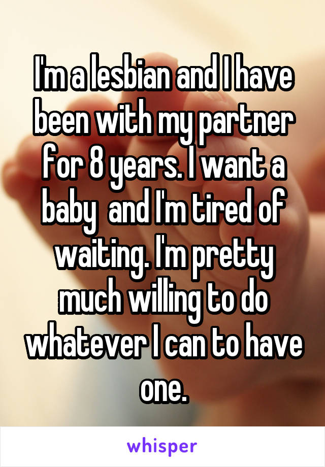 I'm a lesbian and I have been with my partner for 8 years. I want a baby  and I'm tired of waiting. I'm pretty much willing to do whatever I can to have one.