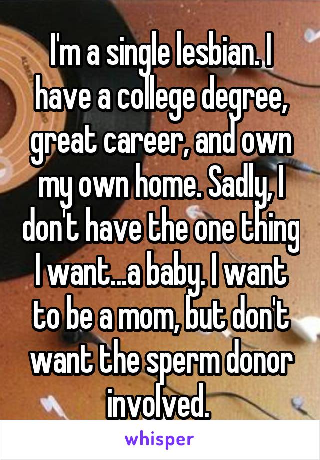 I'm a single lesbian. I have a college degree, great career, and own my own home. Sadly, I don't have the one thing I want...a baby. I want to be a mom, but don't want the sperm donor involved. 