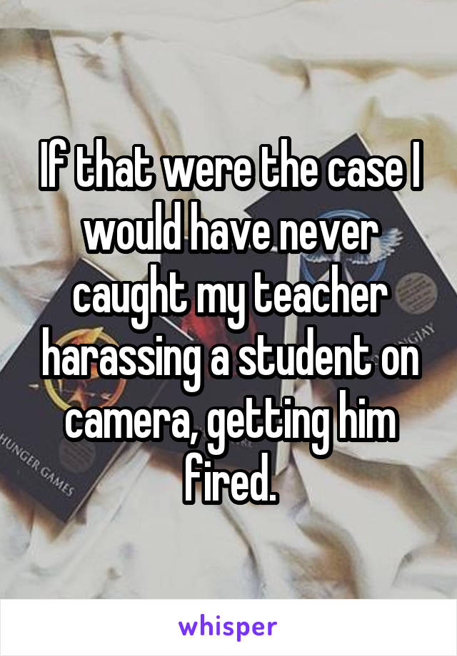 If that were the case I would have never caught my teacher harassing a student on camera, getting him fired.