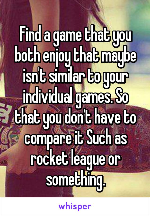 Find a game that you both enjoy that maybe isn't similar to your individual games. So that you don't have to compare it Such as rocket league or something.