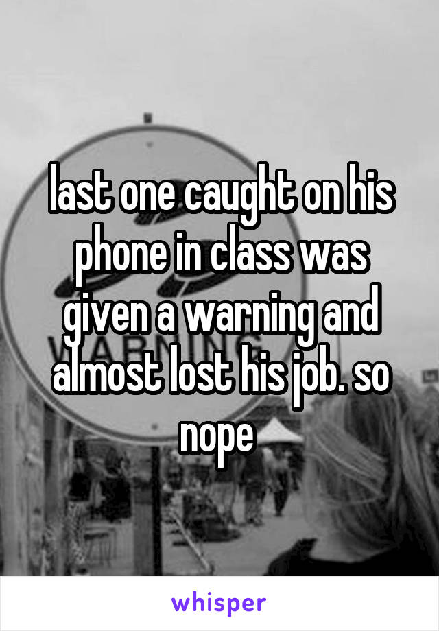 last one caught on his phone in class was given a warning and almost lost his job. so nope 