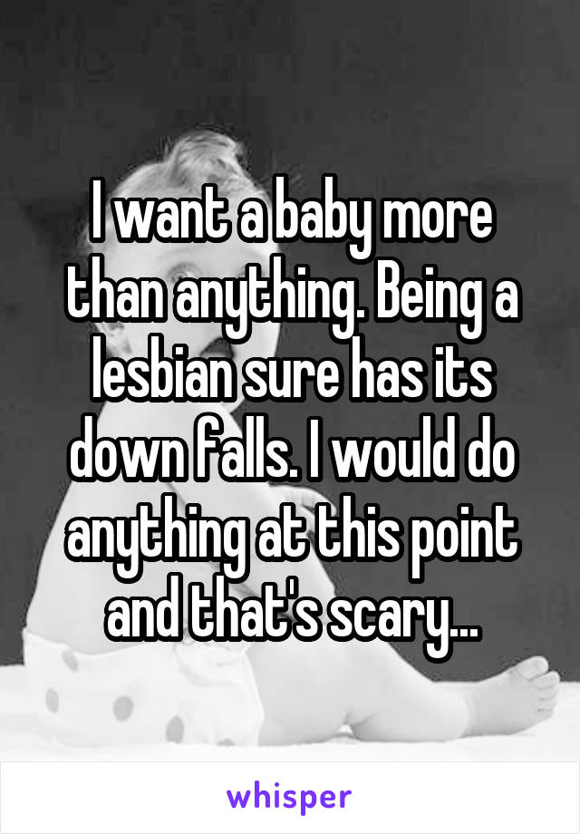 I want a baby more than anything. Being a lesbian sure has its down falls. I would do anything at this point and that's scary...