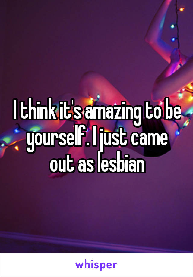 I think it's amazing to be yourself. I just came out as lesbian