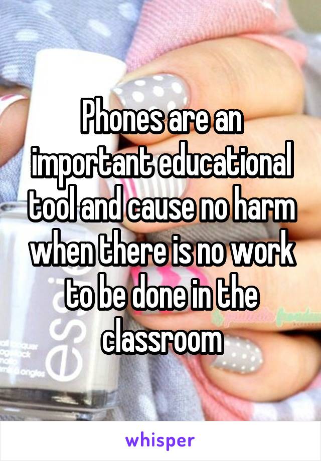 Phones are an important educational tool and cause no harm when there is no work to be done in the classroom