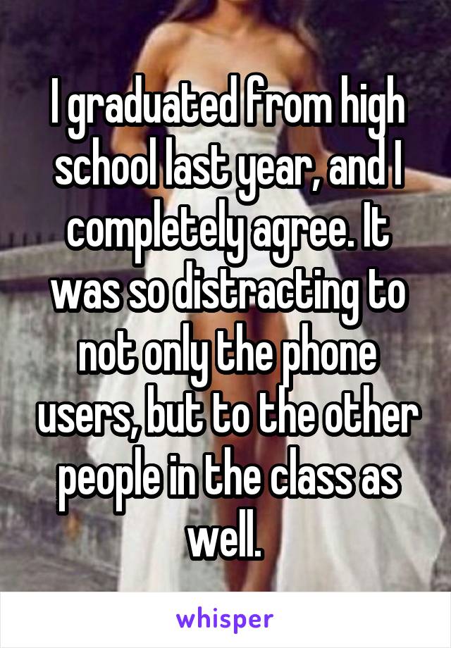 I graduated from high school last year, and I completely agree. It was so distracting to not only the phone users, but to the other people in the class as well. 