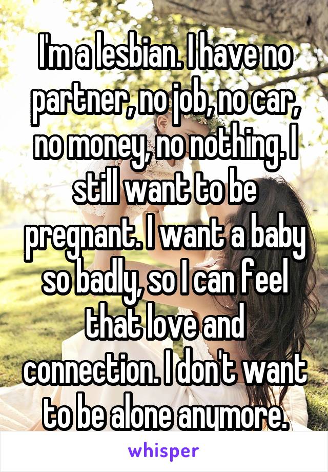 I'm a lesbian. I have no partner, no job, no car, no money, no nothing. I still want to be pregnant. I want a baby so badly, so I can feel that love and connection. I don't want to be alone anymore.