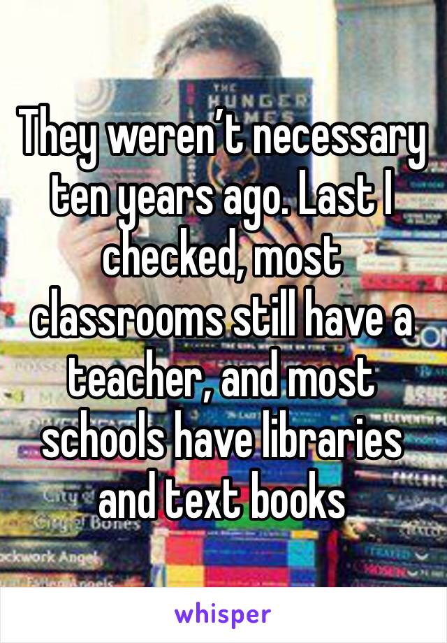 They weren’t necessary ten years ago. Last I checked, most classrooms still have a teacher, and most schools have libraries and text books