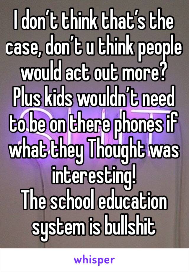 I don’t think that’s the case, don’t u think people would act out more? 
Plus kids wouldn’t need to be on there phones if what they Thought was interesting!
The school education system is bullshit