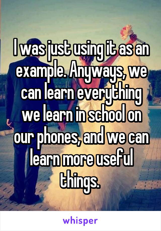 I was just using it as an example. Anyways, we can learn everything we learn in school on our phones, and we can learn more useful things. 