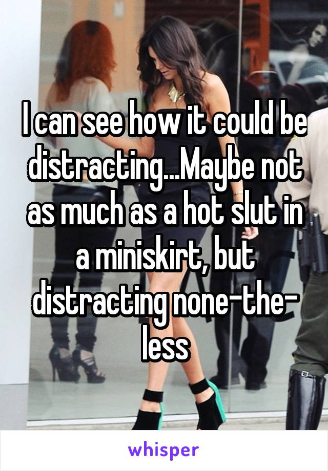 I can see how it could be distracting...Maybe not as much as a hot slut in a miniskirt, but distracting none-the-
less