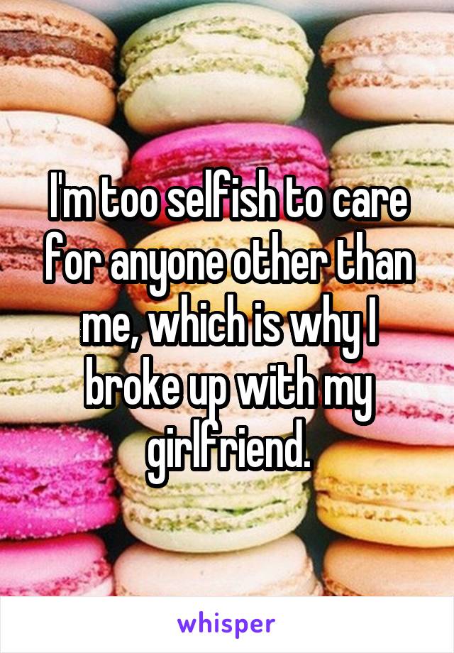 I'm too selfish to care for anyone other than me, which is why I broke up with my girlfriend.