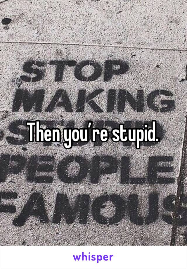 Then you’re stupid. 
