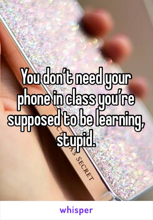 You don’t need your phone in class you’re supposed to be learning, stupid.