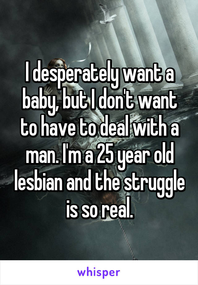 I desperately want a baby, but I don't want to have to deal with a man. I'm a 25 year old lesbian and the struggle is so real.