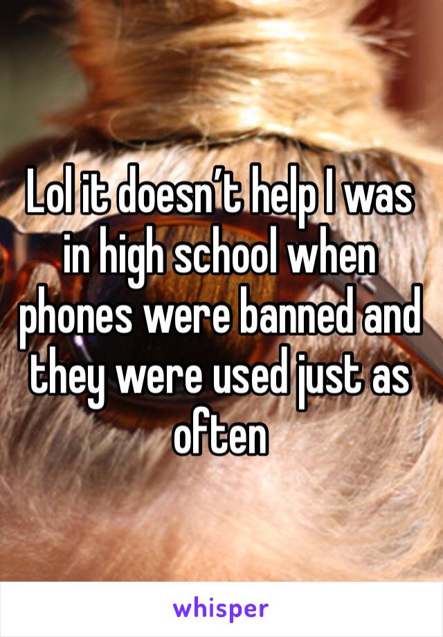 Lol it doesn’t help I was in high school when phones were banned and they were used just as often