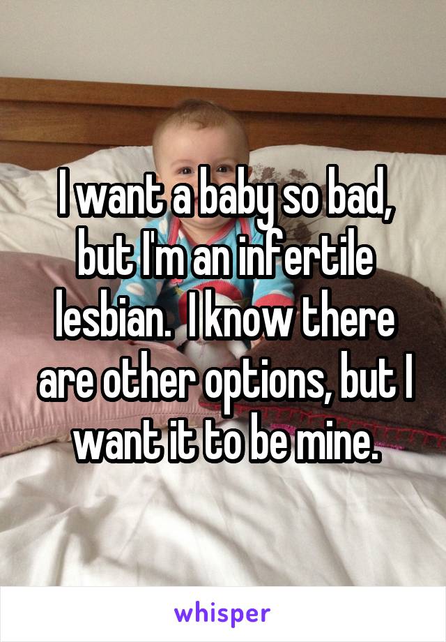 I want a baby so bad, but I'm an infertile lesbian.  I know there are other options, but I want it to be mine.