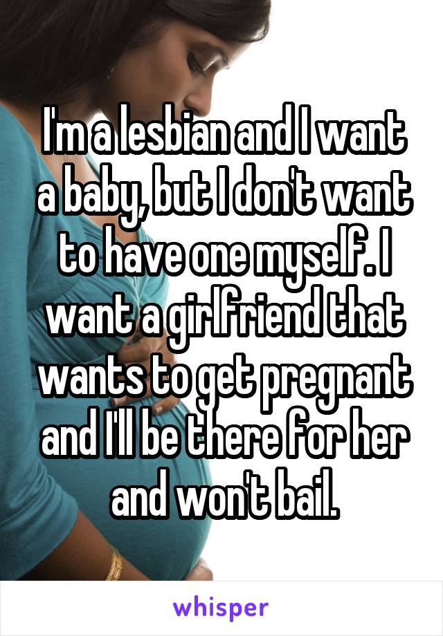 I'm a lesbian and I want a baby, but I don't want to have one myself. I want a girlfriend that wants to get pregnant and I'll be there for her and won't bail.