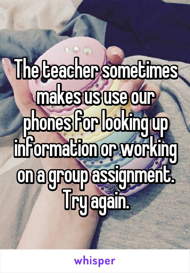 The teacher sometimes makes us use our phones for looking up information or working on a group assignment. Try again.