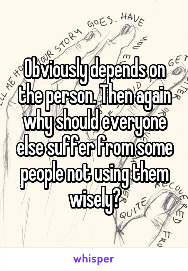 Obviously depends on the person. Then again why should everyone else suffer from some people not using them wisely?