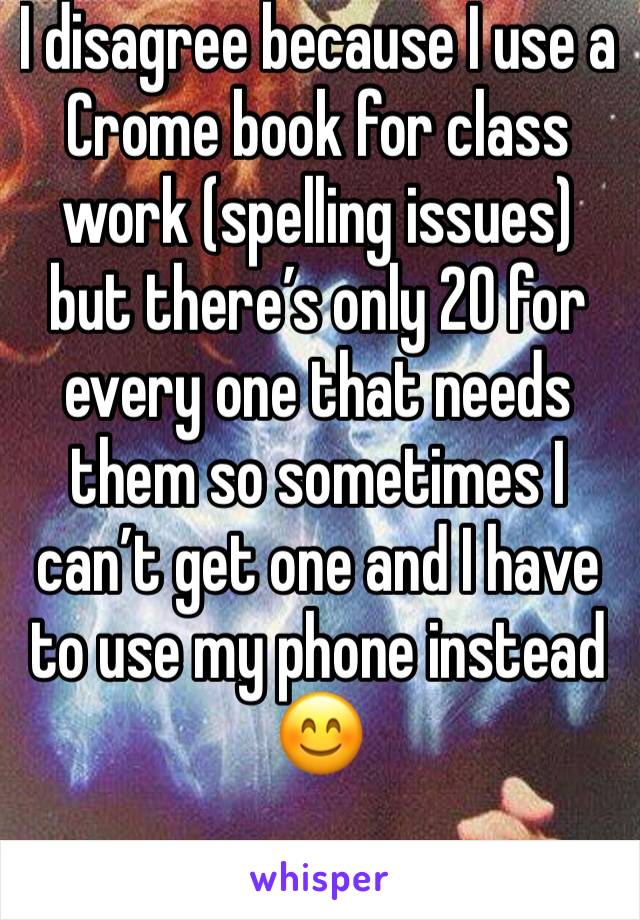 I disagree because I use a  Crome book for class work (spelling issues) but there’s only 20 for every one that needs them so sometimes I can’t get one and I have to use my phone instead 😊