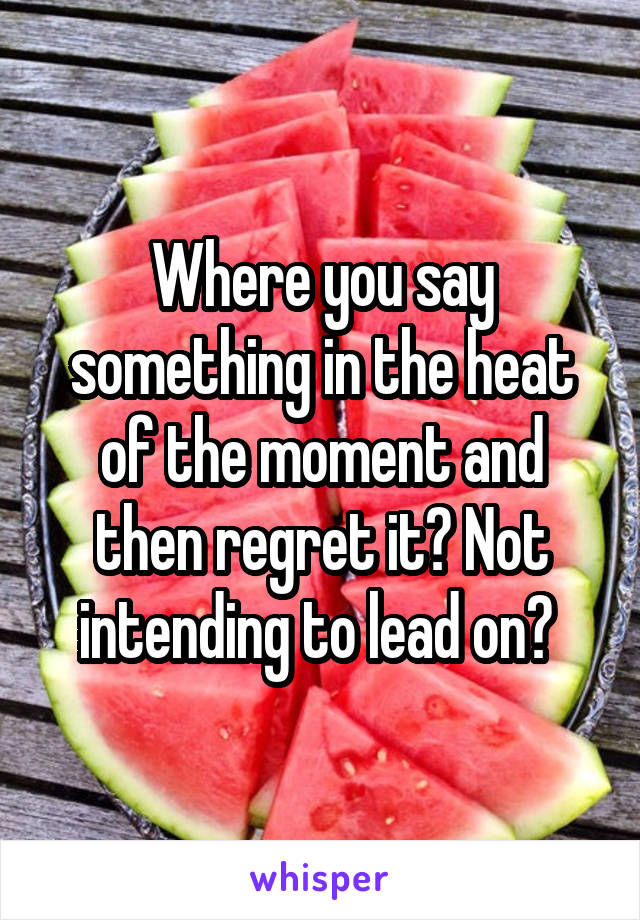 Where you say something in the heat of the moment and then regret it? Not intending to lead on? 