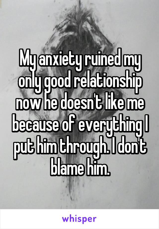 My anxiety ruined my only good relationship now he doesn't like me because of everything I put him through. I don't blame him.