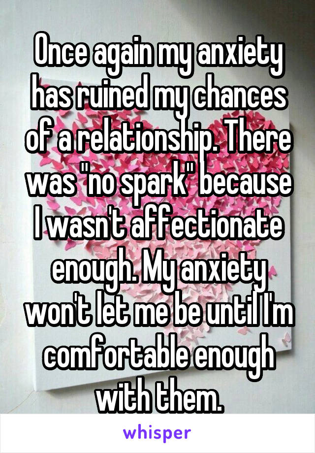 Once again my anxiety has ruined my chances of a relationship. There was "no spark" because I wasn't affectionate enough. My anxiety won't let me be until I'm comfortable enough with them.