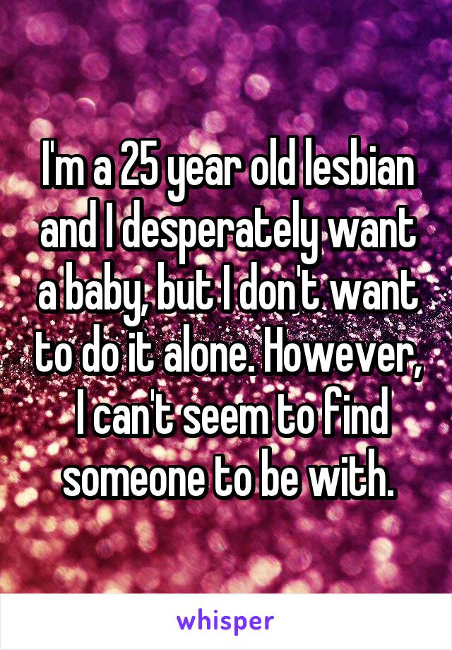 I'm a 25 year old lesbian and I desperately want a baby, but I don't want to do it alone. However,  I can't seem to find someone to be with.