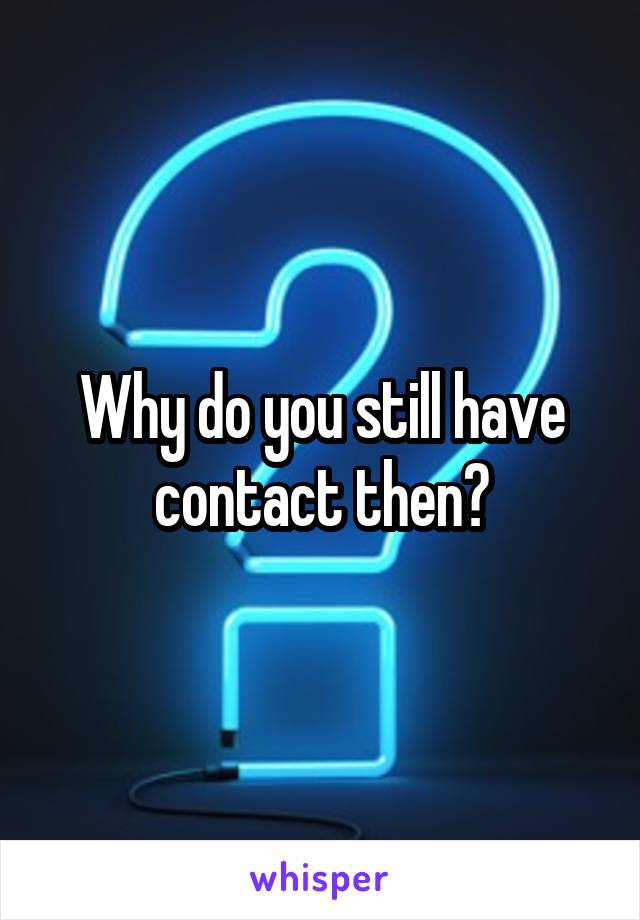 Why do you still have contact then?