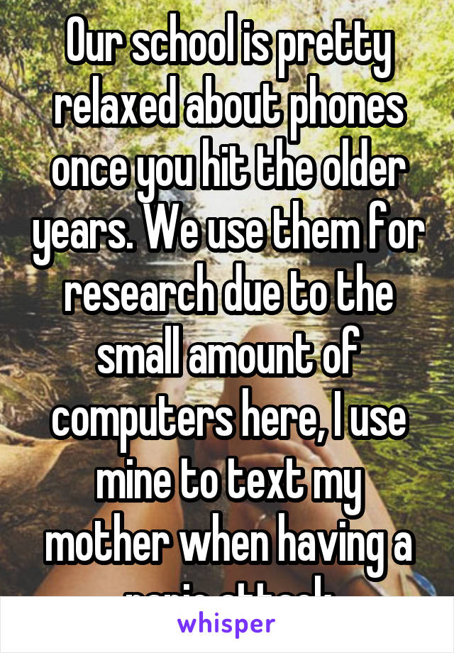Our school is pretty relaxed about phones once you hit the older years. We use them for research due to the small amount of computers here, I use mine to text my mother when having a panic attack