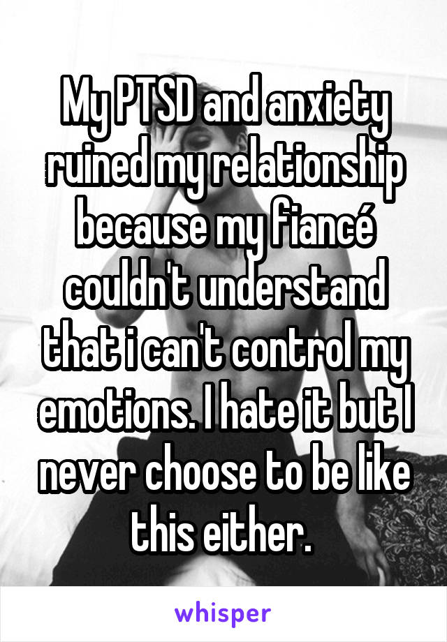 My PTSD and anxiety ruined my relationship because my fiancé couldn't understand that i can't control my emotions. I hate it but I never choose to be like this either. 