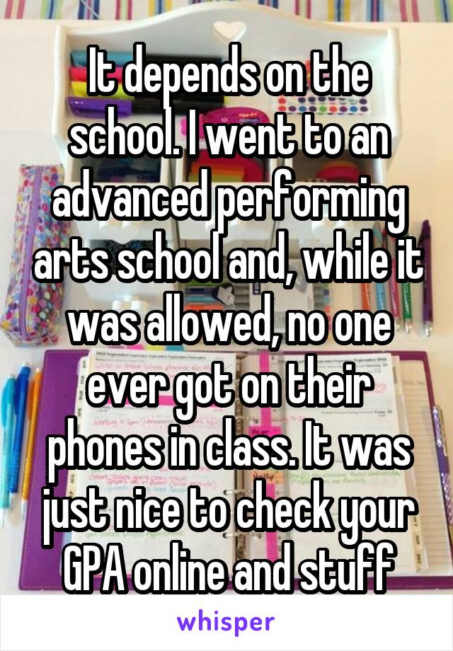 It depends on the school. I went to an advanced performing arts school and, while it was allowed, no one ever got on their phones in class. It was just nice to check your GPA online and stuff