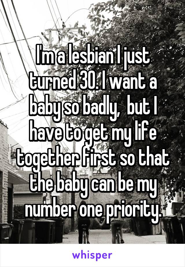 I'm a lesbian I just turned 30. I want a baby so badly,  but I have to get my life together first so that the baby can be my number one priority.