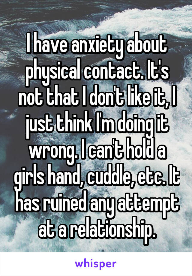 I have anxiety about physical contact. It's not that I don't like it, I just think I'm doing it wrong. I can't hold a girls hand, cuddle, etc. It has ruined any attempt at a relationship.
