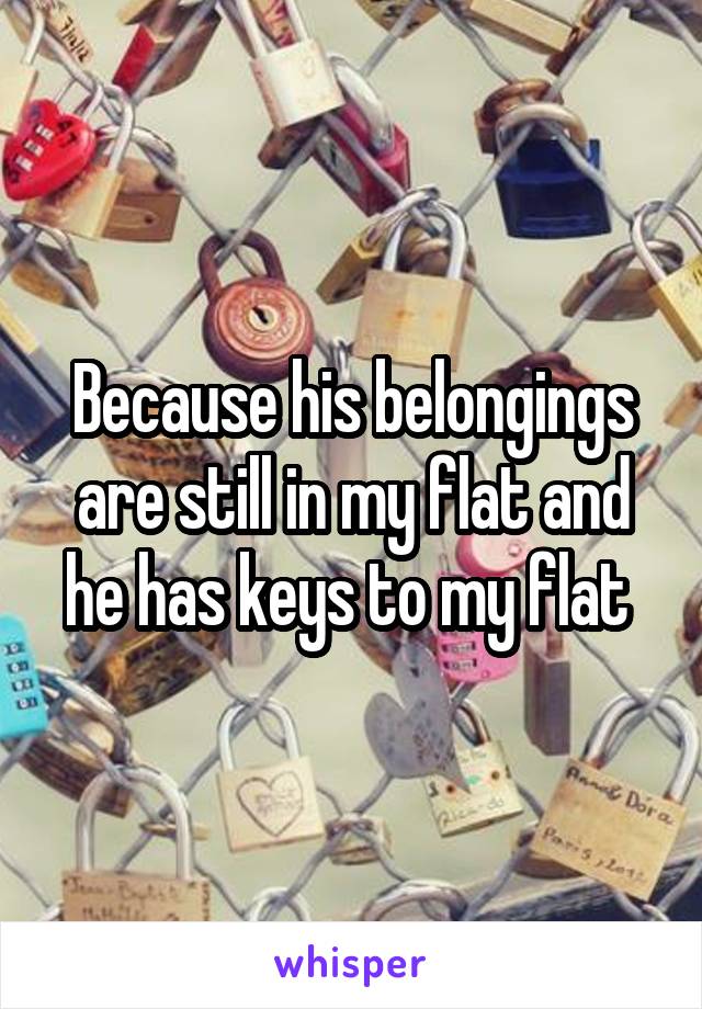 Because his belongings are still in my flat and he has keys to my flat 