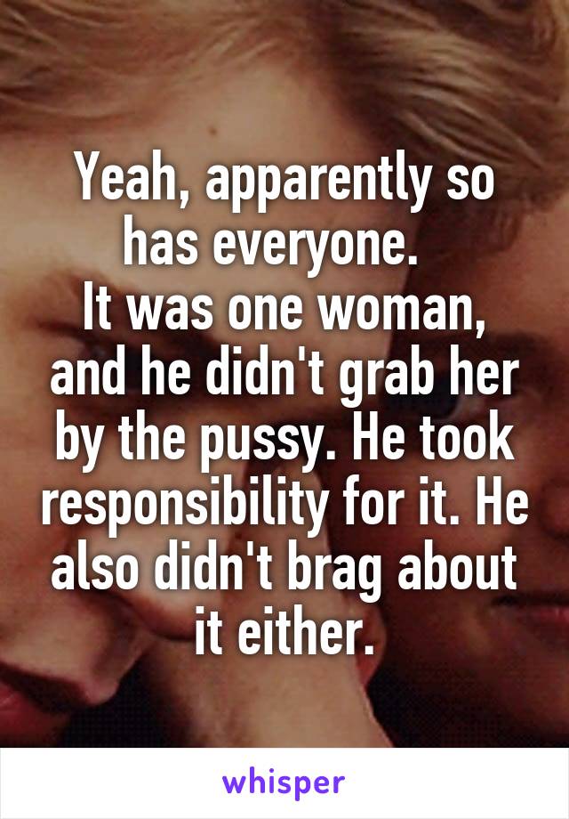 Yeah, apparently so has everyone.  
It was one woman, and he didn't grab her by the pussy. He took responsibility for it. He also didn't brag about it either.