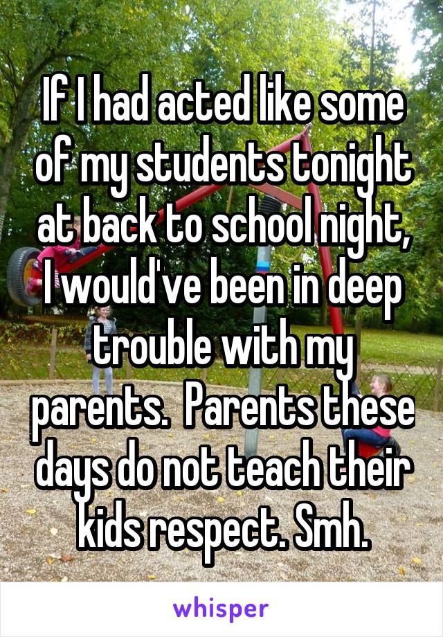 If I had acted like some of my students tonight at back to school night, I would've been in deep trouble with my parents.  Parents these days do not teach their kids respect. Smh.