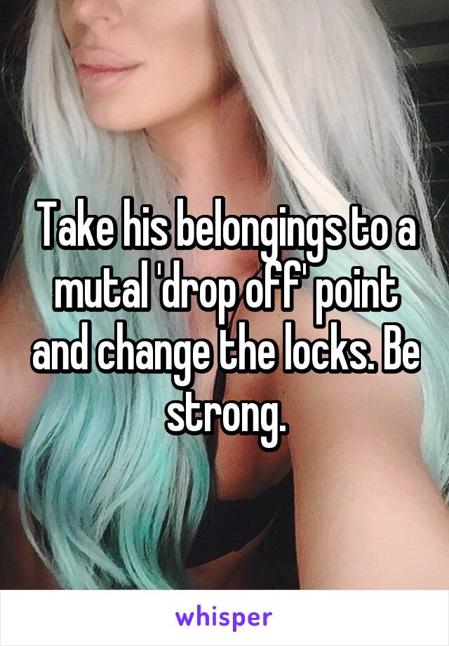 Take his belongings to a mutal 'drop off' point and change the locks. Be strong.