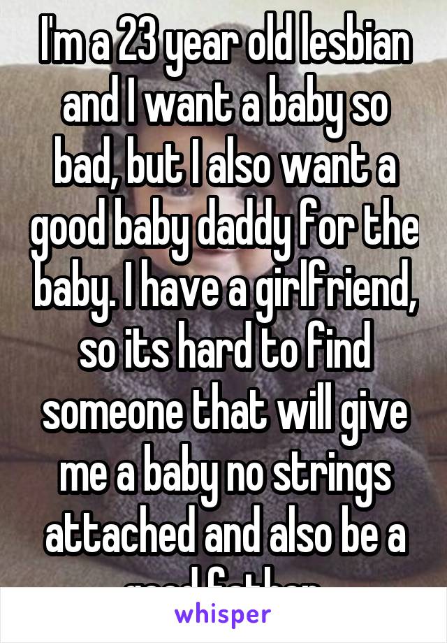 I'm a 23 year old lesbian and I want a baby so bad, but I also want a good baby daddy for the baby. I have a girlfriend, so its hard to find someone that will give me a baby no strings attached and also be a good father.