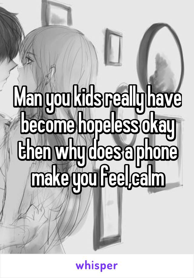 Man you kids really have become hopeless okay then why does a phone make you feel,calm