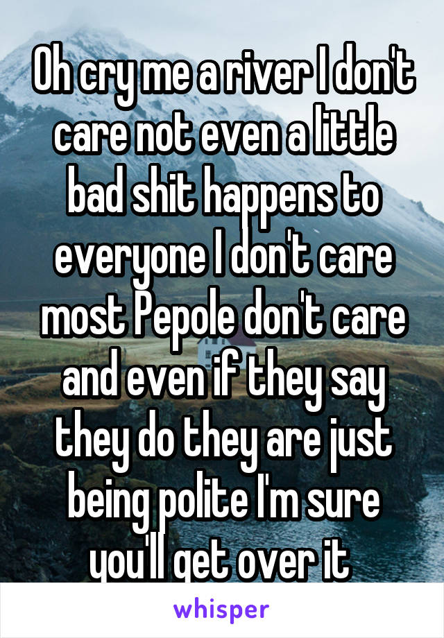 Oh cry me a river I don't care not even a little bad shit happens to everyone I don't care most Pepole don't care and even if they say they do they are just being polite I'm sure you'll get over it 