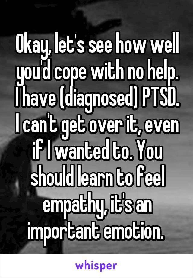 Okay, let's see how well you'd cope with no help. I have (diagnosed) PTSD. I can't get over it, even if I wanted to. You should learn to feel empathy, it's an important emotion. 