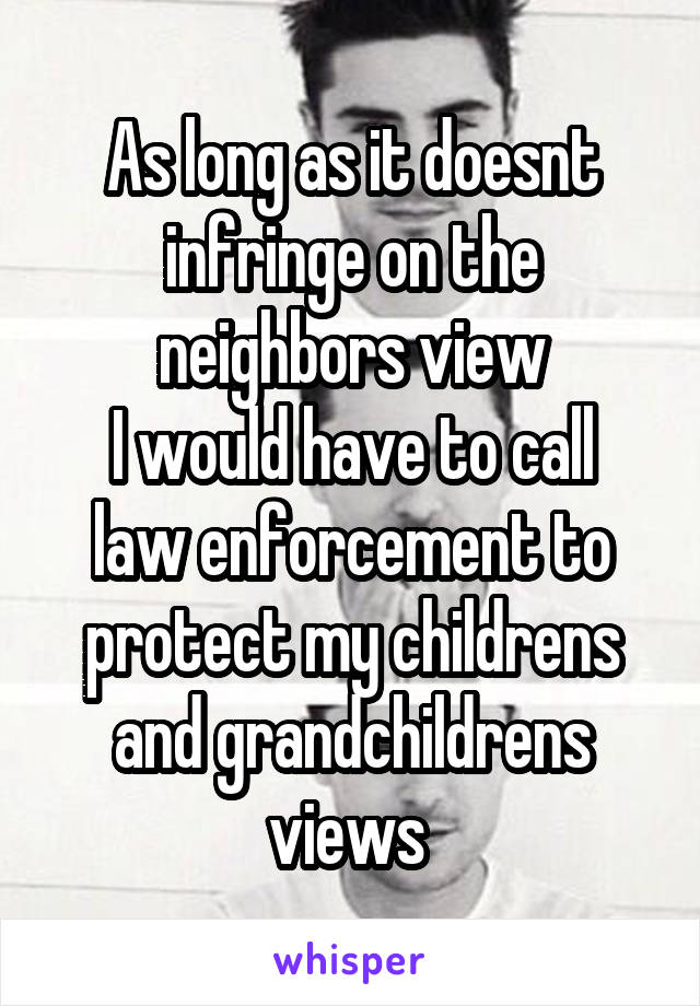 As long as it doesnt infringe on the neighbors view
I would have to call law enforcement to protect my childrens and grandchildrens views 