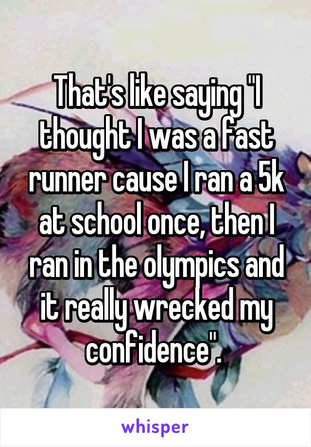 That's like saying "I thought I was a fast runner cause I ran a 5k at school once, then I ran in the olympics and it really wrecked my confidence". 