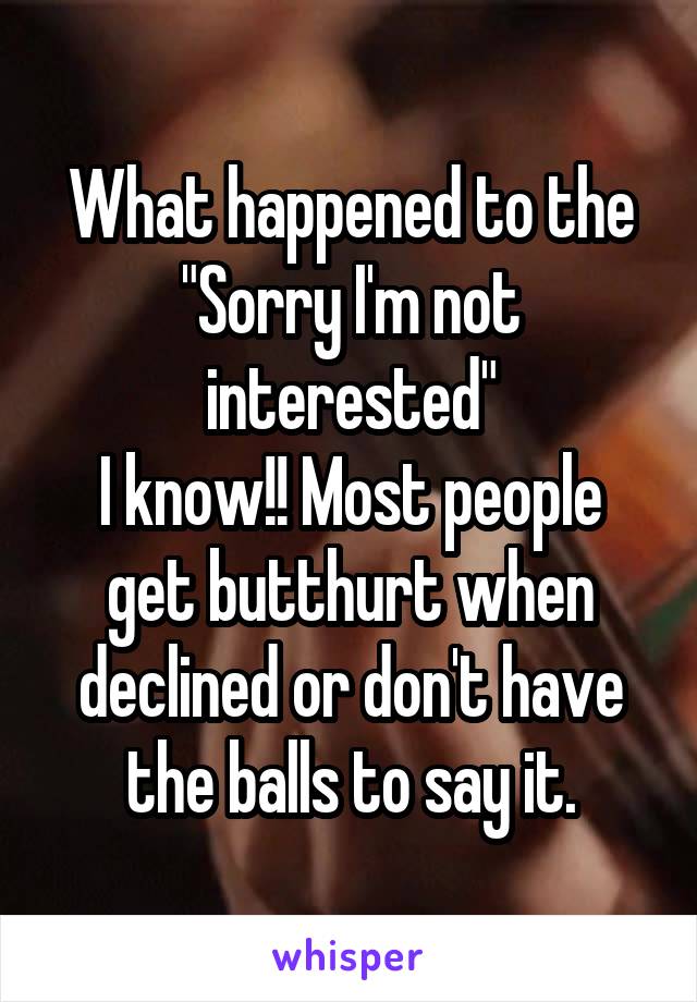 What happened to the "Sorry I'm not interested"
I know!! Most people get butthurt when declined or don't have the balls to say it.