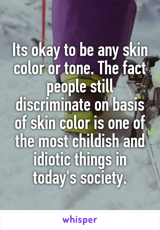 Its okay to be any skin color or tone. The fact people still discriminate on basis of skin color is one of the most childish and idiotic things in today's society.