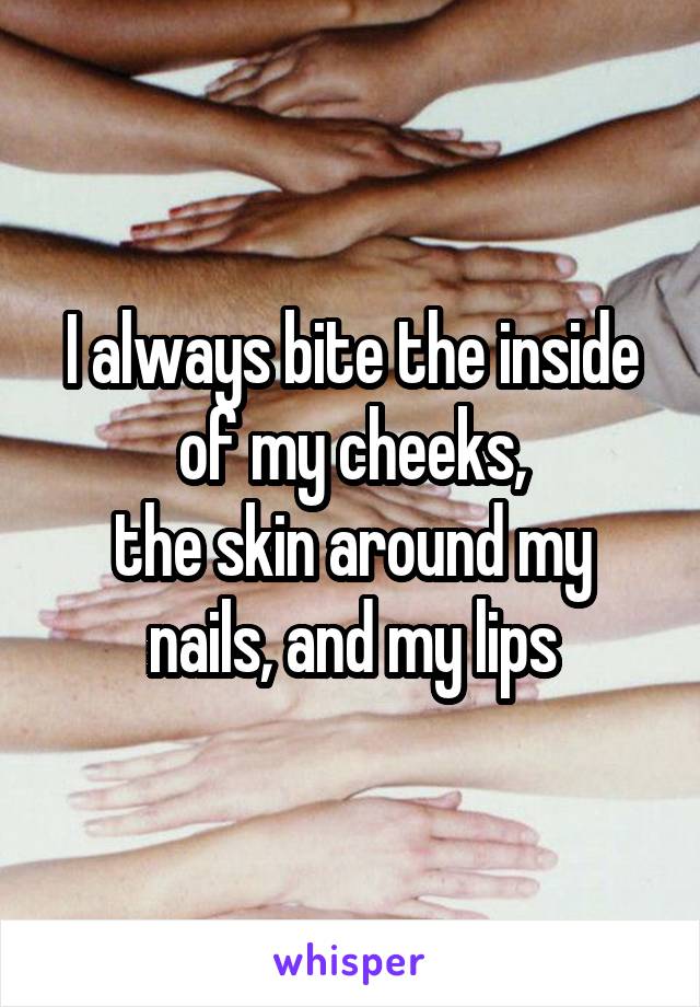 I always bite the inside of my cheeks,
the skin around my nails, and my lips